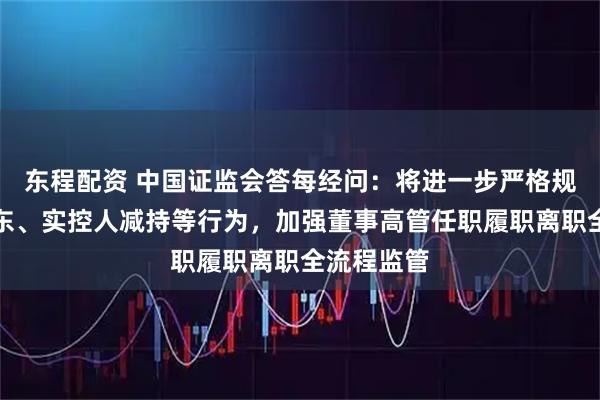 东程配资 中国证监会答每经问：将进一步严格规范控股股东、实控人减持等行为，加强董事高管任职履职离职全流程监管