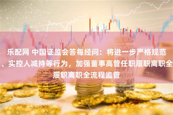 乐配网 中国证监会答每经问：将进一步严格规范控股股东、实控人减持等行为，加强董事高管任职履职离职全流程监管