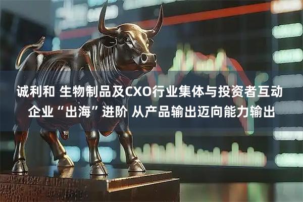 诚利和 生物制品及CXO行业集体与投资者互动 企业“出海”进阶 从产品输出迈向能力输出