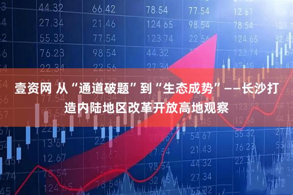 壹资网 从“通道破题”到“生态成势”——长沙打造内陆地区改革开放高地观察