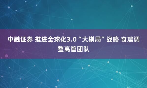 中融证券 推进全球化3.0“大棋局”战略 奇瑞调整高管团队