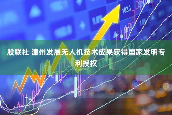 股联社 漳州发展无人机技术成果获得国家发明专利授权