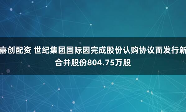 嘉创配资 世纪集团国际因完成股份认购协议而发行新合并股份804.75万股