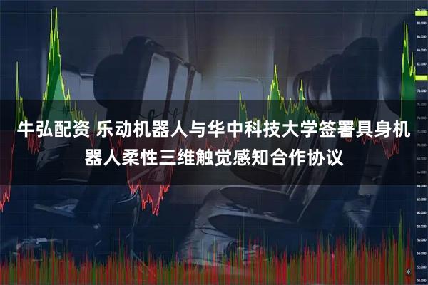 牛弘配资 乐动机器人与华中科技大学签署具身机器人柔性三维触觉感知合作协议