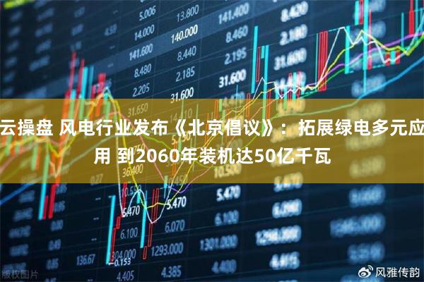 云操盘 风电行业发布《北京倡议》：拓展绿电多元应用 到2060年装机达50亿千瓦