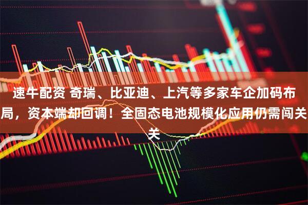 速牛配资 奇瑞、比亚迪、上汽等多家车企加码布局，资本端却回调！全固态电池规模化应用仍需闯关
