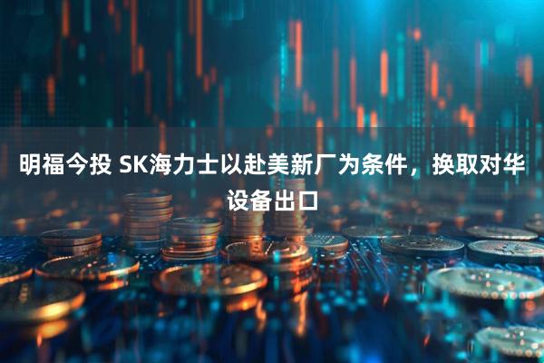 明福今投 SK海力士以赴美新厂为条件，换取对华设备出口