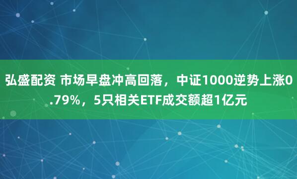 弘盛配资 市场早盘冲高回落，中证1000逆势上涨0.79%，5只相关ETF成交额超1亿元
