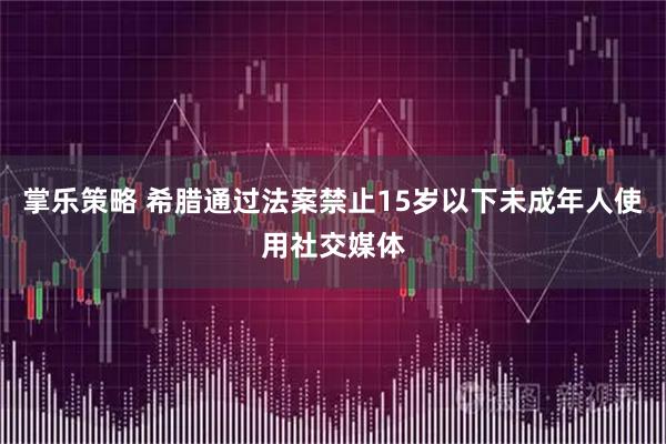 掌乐策略 希腊通过法案禁止15岁以下未成年人使用社交媒体