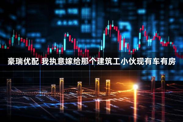 豪瑞优配 我执意嫁给那个建筑工小伙现有车有房