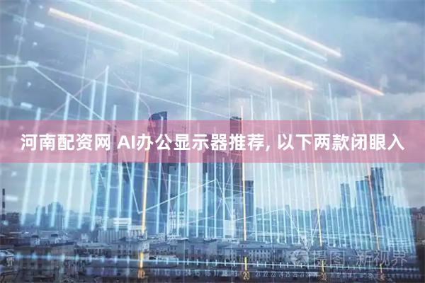 河南配资网 AI办公显示器推荐, 以下两款闭眼入